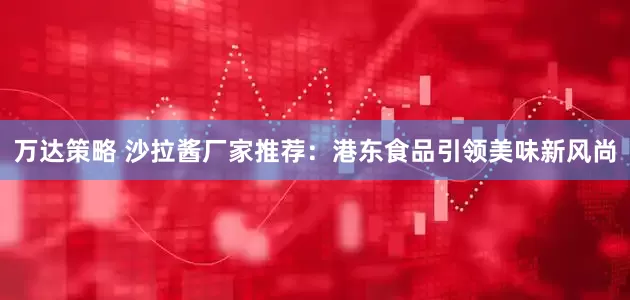 万达策略 沙拉酱厂家推荐：港东食品引领美味新风尚